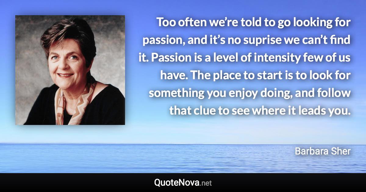 Too often we’re told to go looking for passion, and it’s no suprise we can’t find it. Passion is a level of intensity few of us have. The place to start is to look for something you enjoy doing, and follow that clue to see where it leads you. - Barbara Sher quote