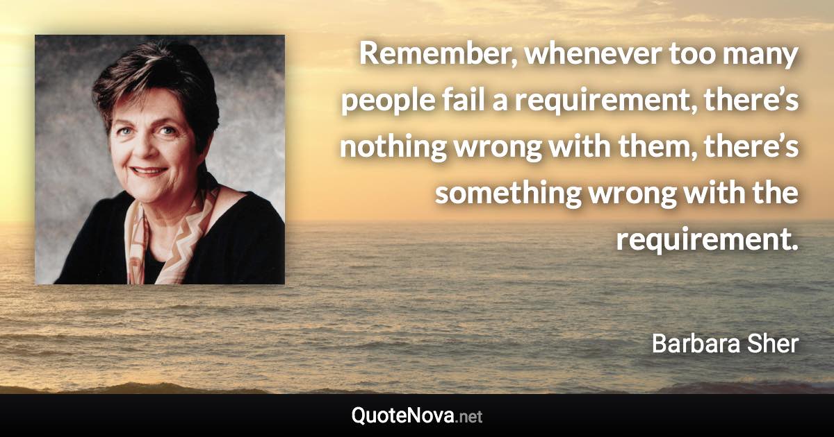 Remember, whenever too many people fail a requirement, there’s nothing wrong with them, there’s something wrong with the requirement. - Barbara Sher quote