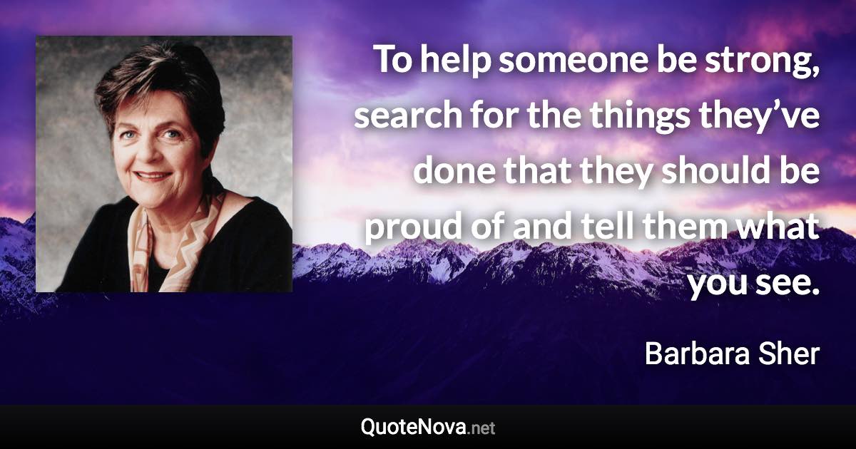 To help someone be strong, search for the things they’ve done that they should be proud of and tell them what you see. - Barbara Sher quote