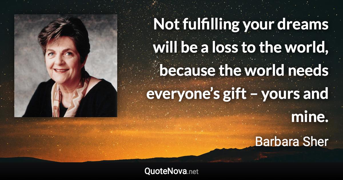 Not fulfilling your dreams will be a loss to the world, because the world needs everyone’s gift – yours and mine. - Barbara Sher quote