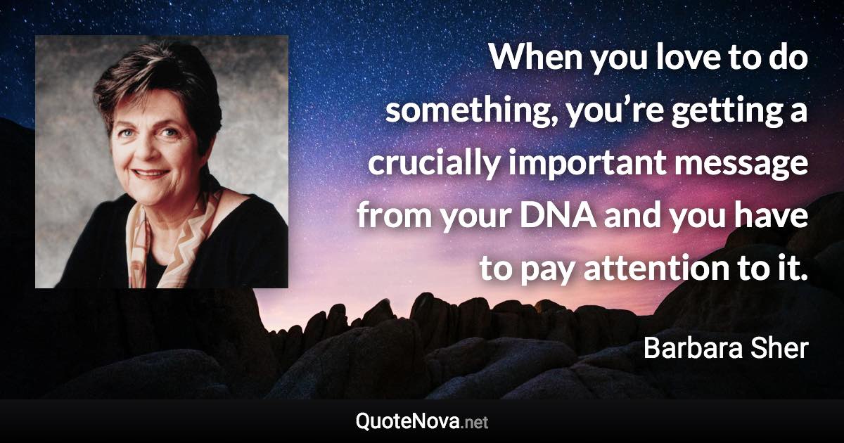 When you love to do something, you’re getting a crucially important message from your DNA and you have to pay attention to it. - Barbara Sher quote