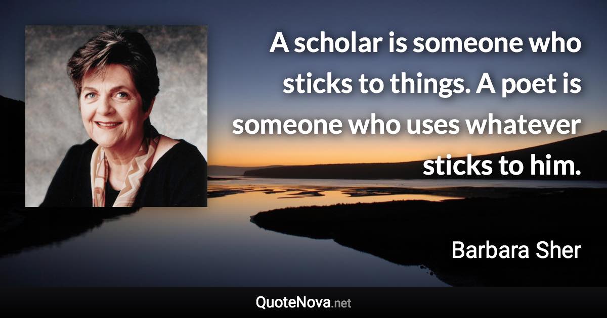 A scholar is someone who sticks to things. A poet is someone who uses whatever sticks to him. - Barbara Sher quote