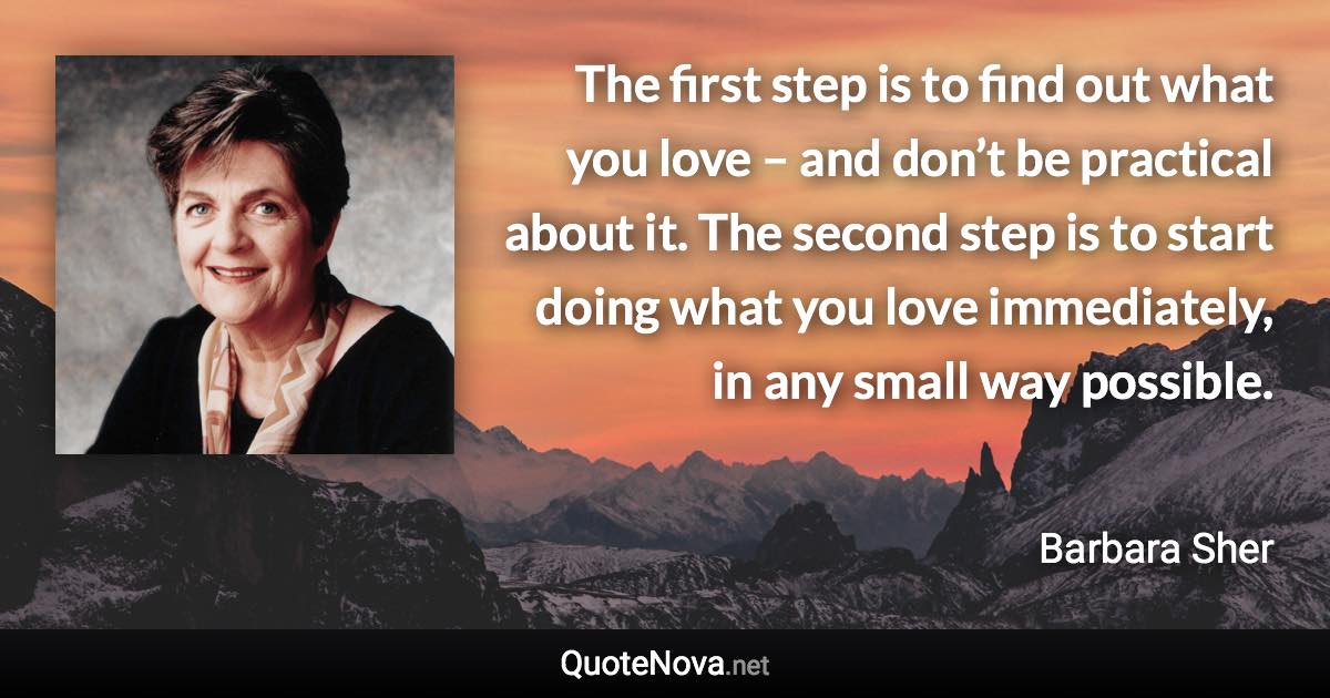 The first step is to find out what you love – and don’t be practical about it. The second step is to start doing what you love immediately, in any small way possible. - Barbara Sher quote