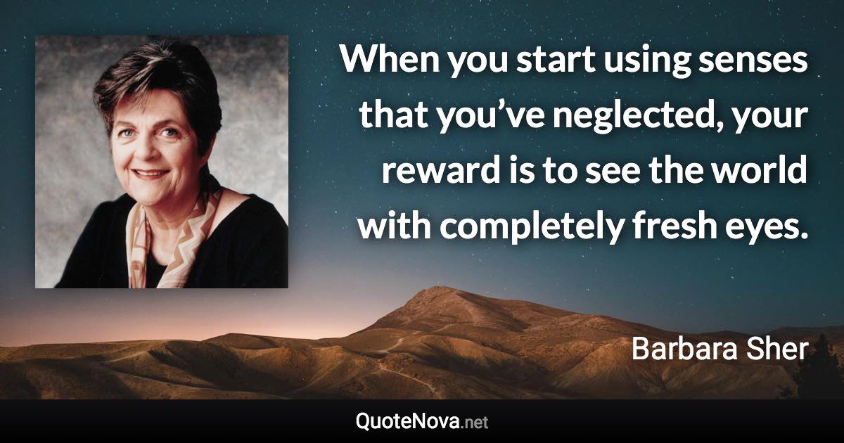 When you start using senses that you’ve neglected, your reward is to see the world with completely fresh eyes. - Barbara Sher quote