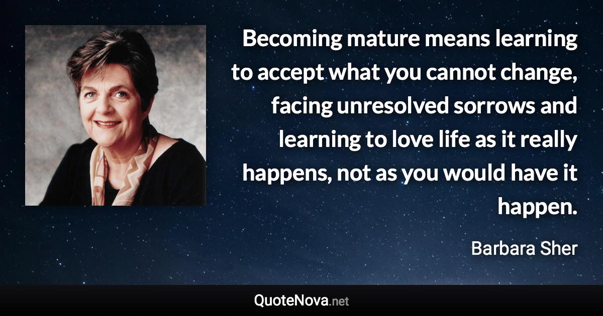 Becoming mature means learning to accept what you cannot change, facing unresolved sorrows and learning to love life as it really happens, not as you would have it happen. - Barbara Sher quote
