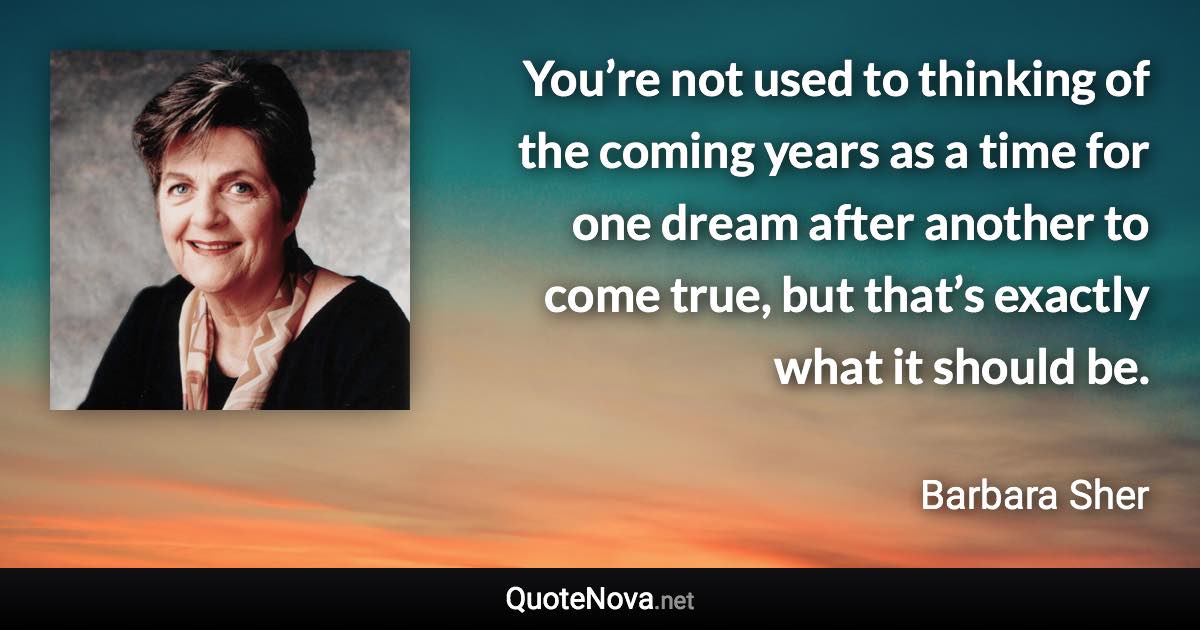 You’re not used to thinking of the coming years as a time for one dream after another to come true, but that’s exactly what it should be. - Barbara Sher quote