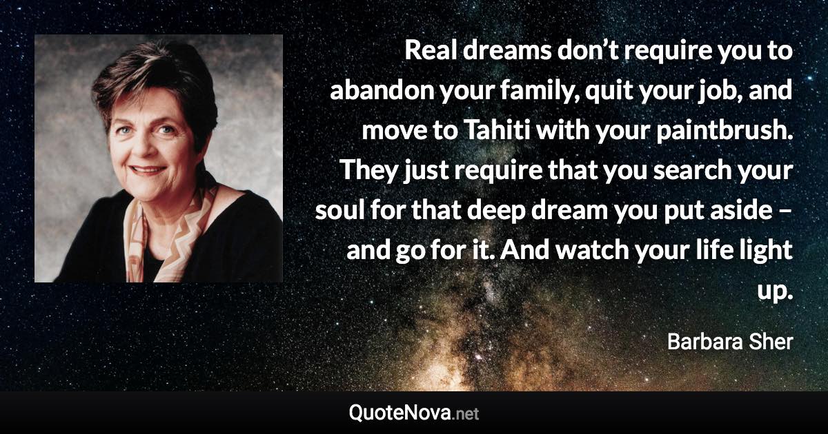 Real dreams don’t require you to abandon your family, quit your job, and move to Tahiti with your paintbrush. They just require that you search your soul for that deep dream you put aside – and go for it. And watch your life light up. - Barbara Sher quote