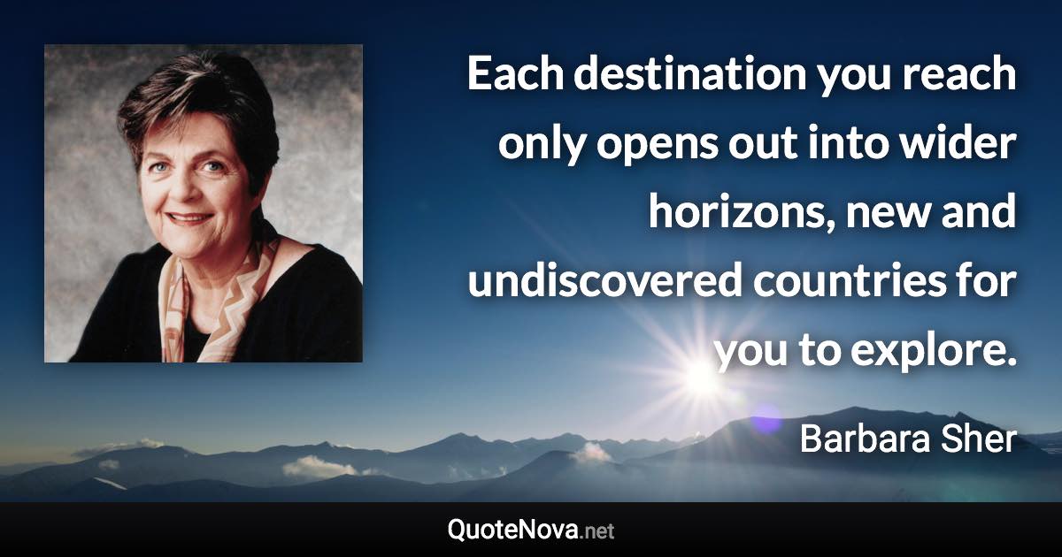 Each destination you reach only opens out into wider horizons, new and undiscovered countries for you to explore. - Barbara Sher quote