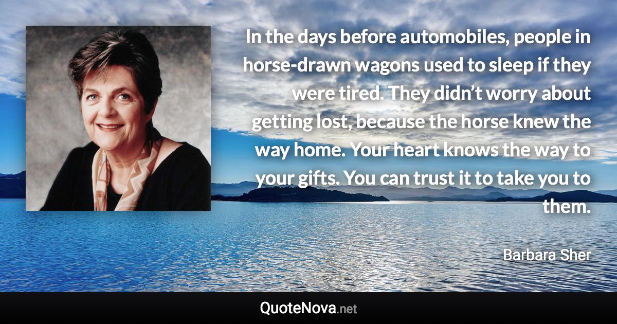 In the days before automobiles, people in horse-drawn wagons used to sleep if they were tired. They didn’t worry about getting lost, because the horse knew the way home. Your heart knows the way to your gifts. You can trust it to take you to them. - Barbara Sher quote