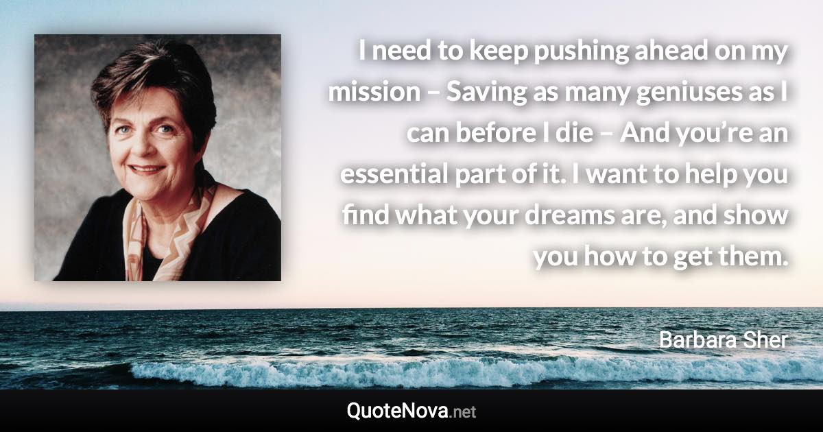 I need to keep pushing ahead on my mission – Saving as many geniuses as I can before I die – And you’re an essential part of it. I want to help you find what your dreams are, and show you how to get them. - Barbara Sher quote
