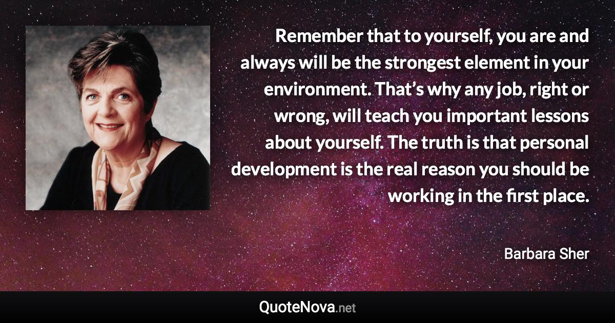 Remember that to yourself, you are and always will be the strongest element in your environment. That’s why any job, right or wrong, will teach you important lessons about yourself. The truth is that personal development is the real reason you should be working in the first place. - Barbara Sher quote