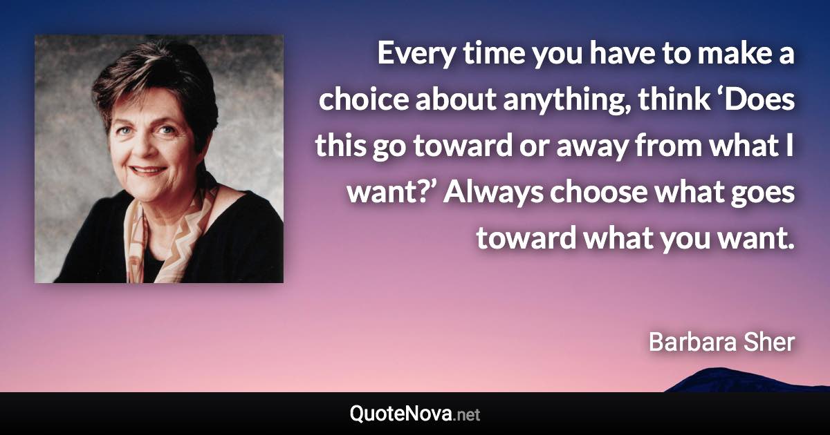 Every time you have to make a choice about anything, think ‘Does this go toward or away from what I want?’ Always choose what goes toward what you want. - Barbara Sher quote