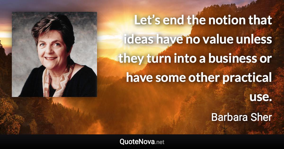 Let’s end the notion that ideas have no value unless they turn into a business or have some other practical use. - Barbara Sher quote