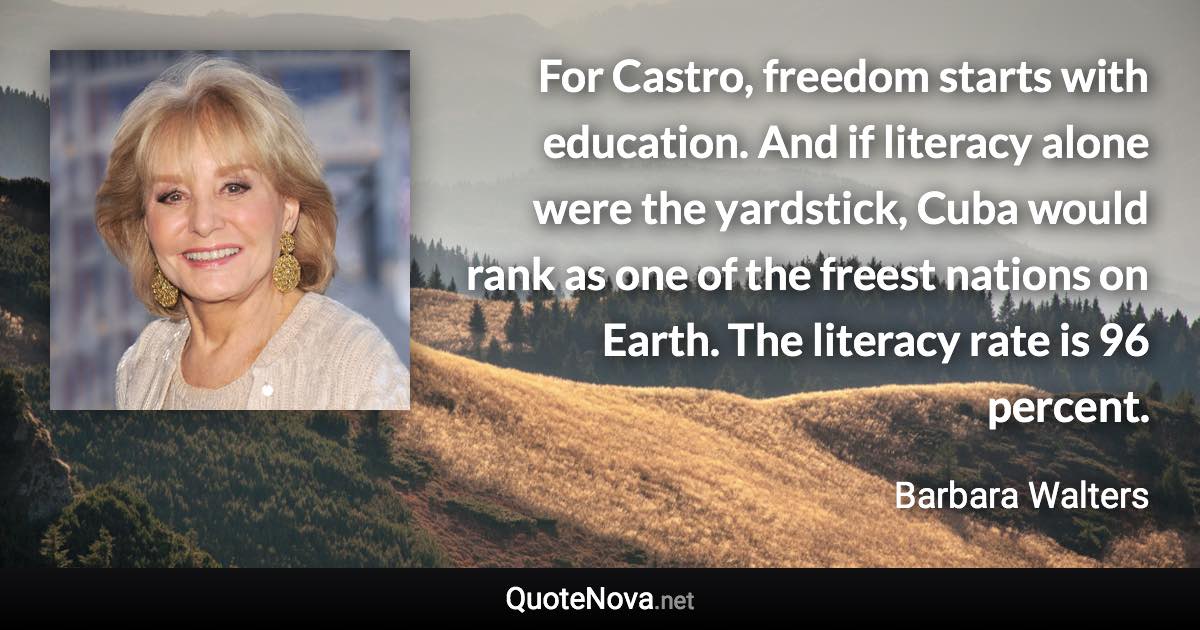 For Castro, freedom starts with education. And if literacy alone were the yardstick, Cuba would rank as one of the freest nations on Earth. The literacy rate is 96 percent. - Barbara Walters quote