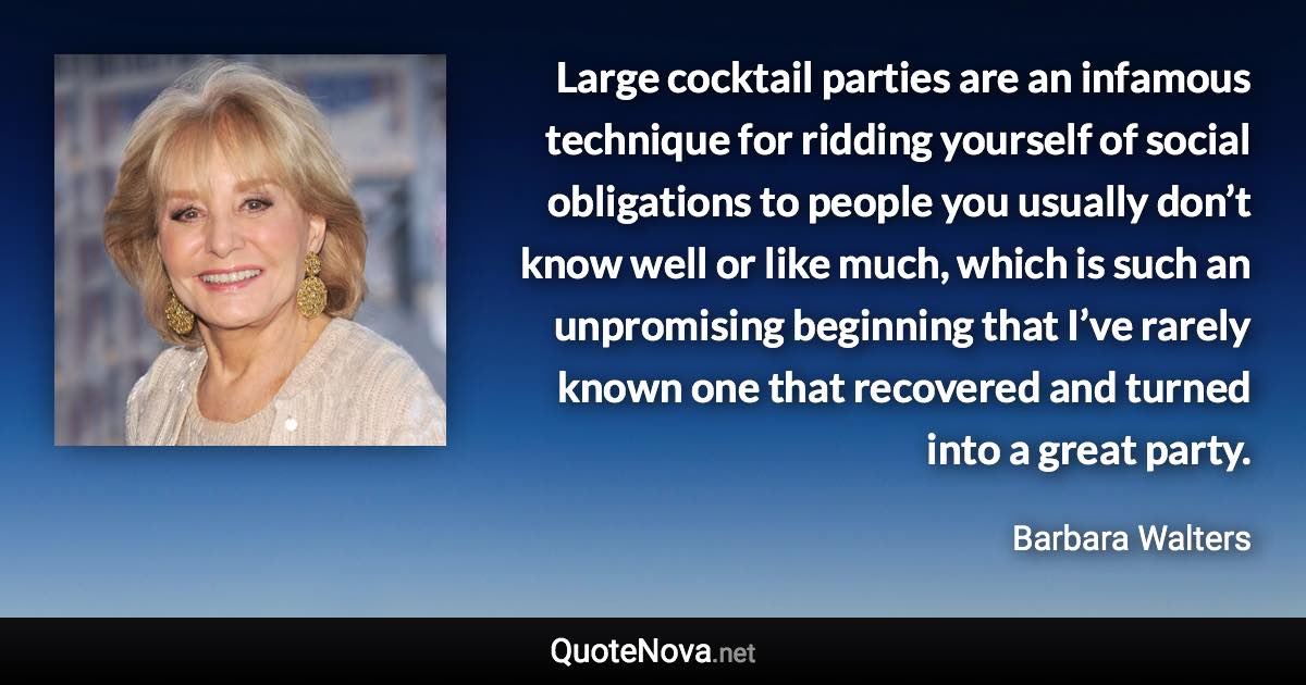 Large cocktail parties are an infamous technique for ridding yourself of social obligations to people you usually don’t know well or like much, which is such an unpromising beginning that I’ve rarely known one that recovered and turned into a great party. - Barbara Walters quote