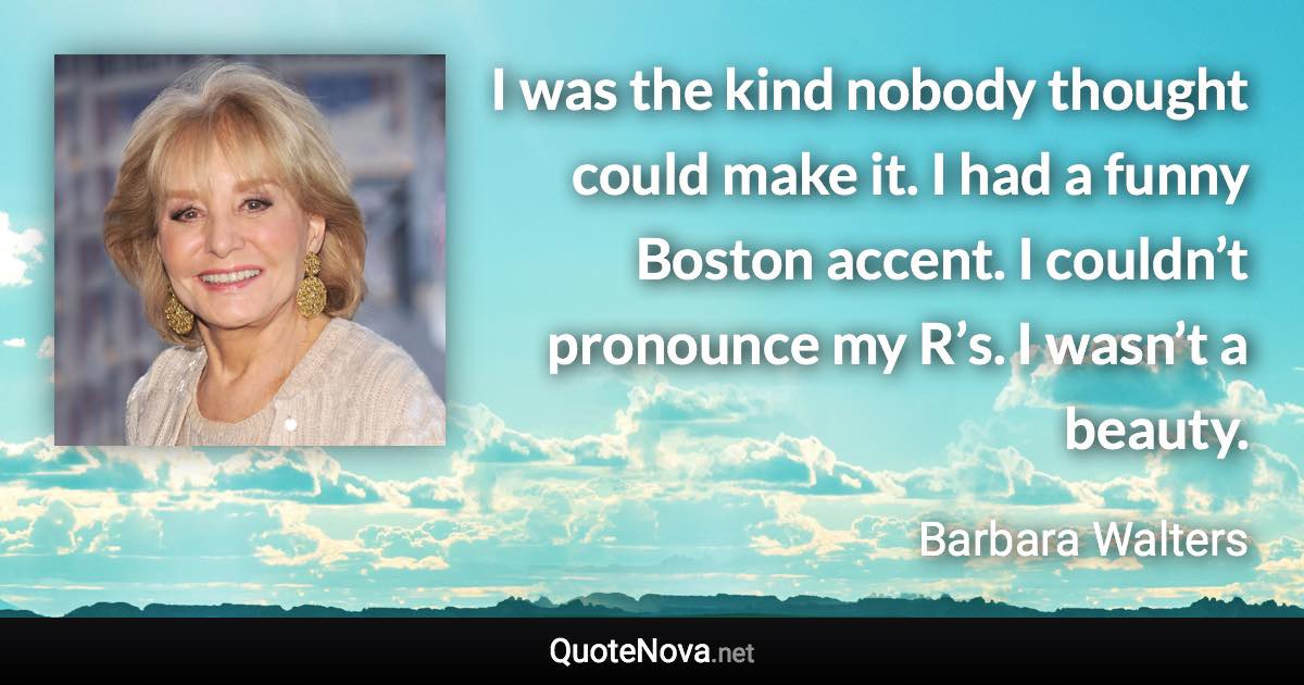 I was the kind nobody thought could make it. I had a funny Boston accent. I couldn’t pronounce my R’s. I wasn’t a beauty. - Barbara Walters quote