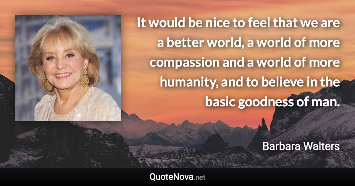 It would be nice to feel that we are a better world, a world of more compassion and a world of more humanity, and to believe in the basic goodness of man. - Barbara Walters quote