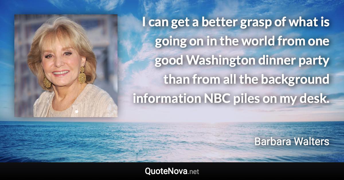 I can get a better grasp of what is going on in the world from one good Washington dinner party than from all the background information NBC piles on my desk. - Barbara Walters quote