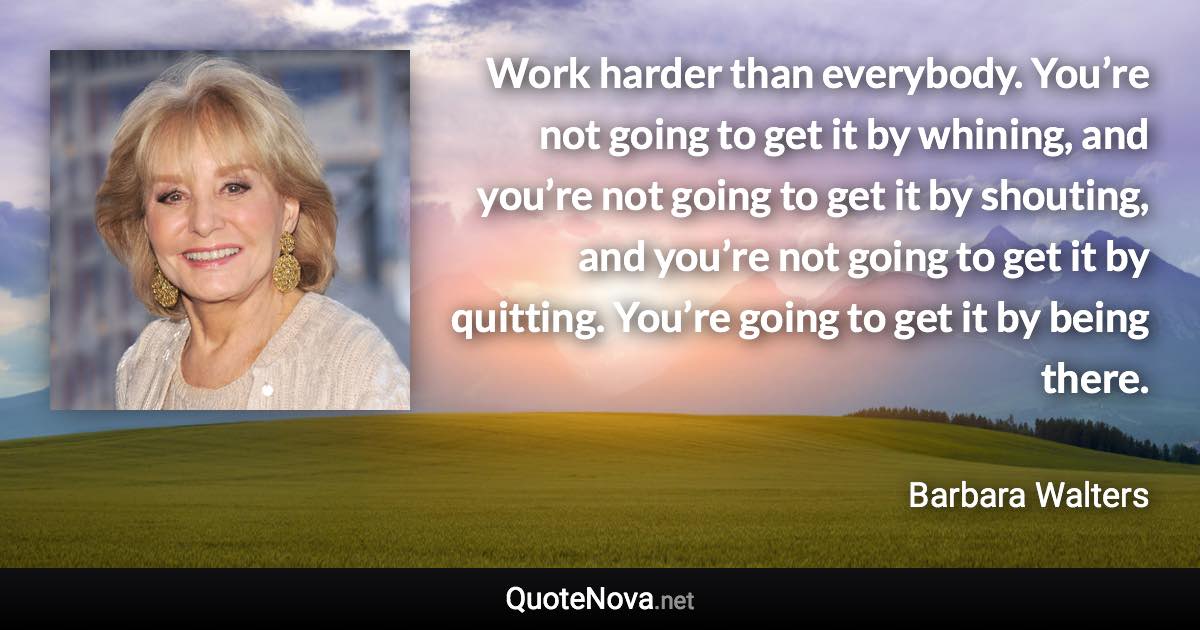 Work harder than everybody. You’re not going to get it by whining, and you’re not going to get it by shouting, and you’re not going to get it by quitting. You’re going to get it by being there. - Barbara Walters quote