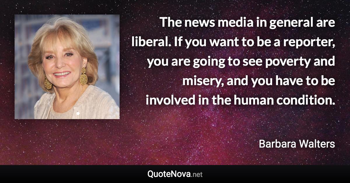 The news media in general are liberal. If you want to be a reporter, you are going to see poverty and misery, and you have to be involved in the human condition. - Barbara Walters quote