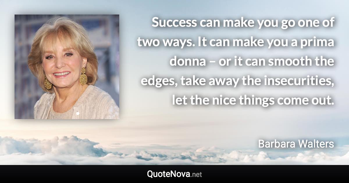 Success can make you go one of two ways. It can make you a prima donna – or it can smooth the edges, take away the insecurities, let the nice things come out. - Barbara Walters quote