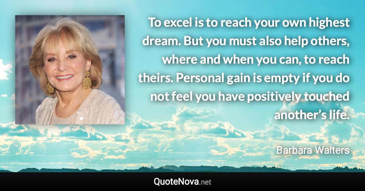 To excel is to reach your own highest dream. But you must also help others, where and when you can, to reach theirs. Personal gain is empty if you do not feel you have positively touched another’s life. - Barbara Walters quote