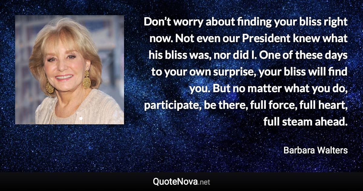 Don’t worry about finding your bliss right now. Not even our President knew what his bliss was, nor did I. One of these days to your own surprise, your bliss will find you. But no matter what you do, participate, be there, full force, full heart, full steam ahead. - Barbara Walters quote