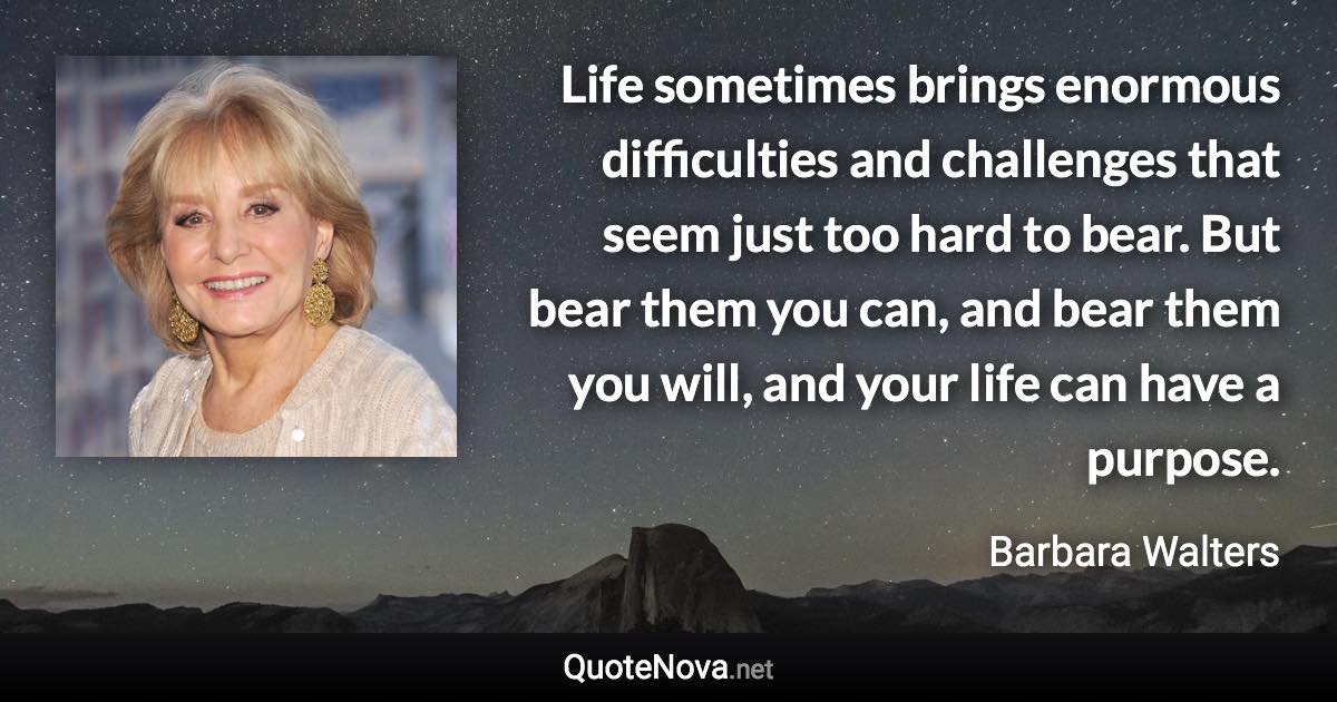 Life sometimes brings enormous difficulties and challenges that seem just too hard to bear. But bear them you can, and bear them you will, and your life can have a purpose. - Barbara Walters quote