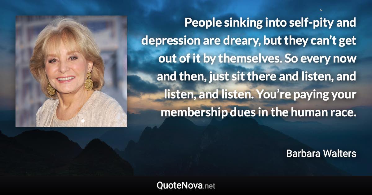 People sinking into self-pity and depression are dreary, but they can’t get out of it by themselves. So every now and then, just sit there and listen, and listen, and listen. You’re paying your membership dues in the human race. - Barbara Walters quote