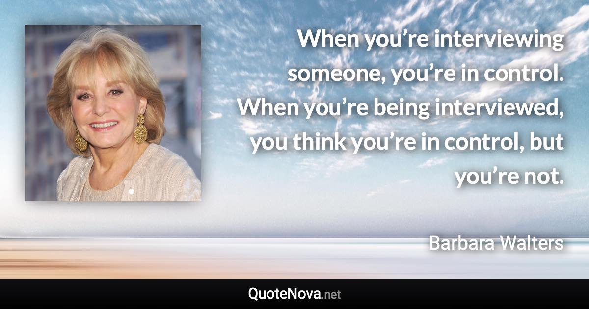 When you’re interviewing someone, you’re in control. When you’re being interviewed, you think you’re in control, but you’re not. - Barbara Walters quote