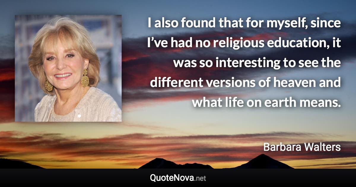 I also found that for myself, since I’ve had no religious education, it was so interesting to see the different versions of heaven and what life on earth means. - Barbara Walters quote