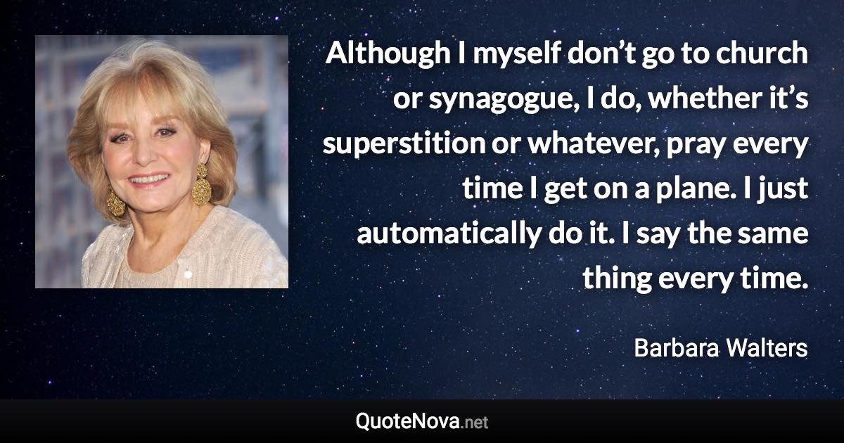 Although I myself don’t go to church or synagogue, I do, whether it’s superstition or whatever, pray every time I get on a plane. I just automatically do it. I say the same thing every time. - Barbara Walters quote