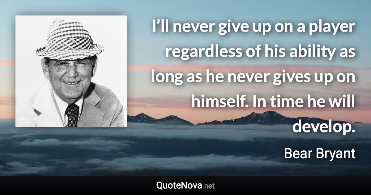I’ll never give up on a player regardless of his ability as long as he never gives up on himself. In time he will develop. - Bear Bryant quote
