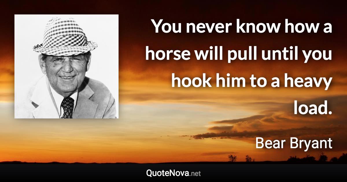 You never know how a horse will pull until you hook him to a heavy load. - Bear Bryant quote