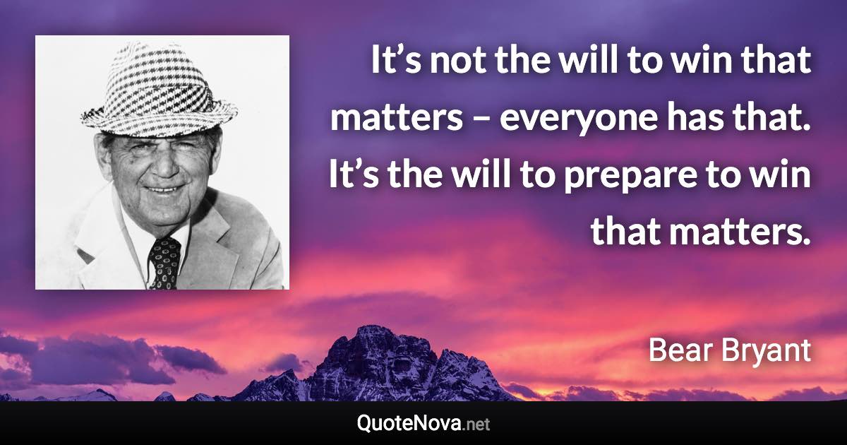 It’s not the will to win that matters – everyone has that. It’s the will to prepare to win that matters. - Bear Bryant quote