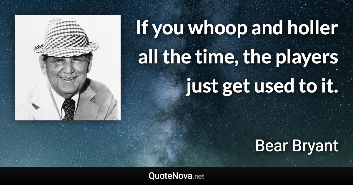 If you whoop and holler all the time, the players just get used to it. - Bear Bryant quote