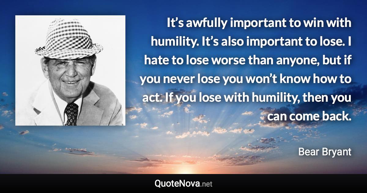 It’s awfully important to win with humility. It’s also important to lose. I hate to lose worse than anyone, but if you never lose you won’t know how to act. If you lose with humility, then you can come back. - Bear Bryant quote