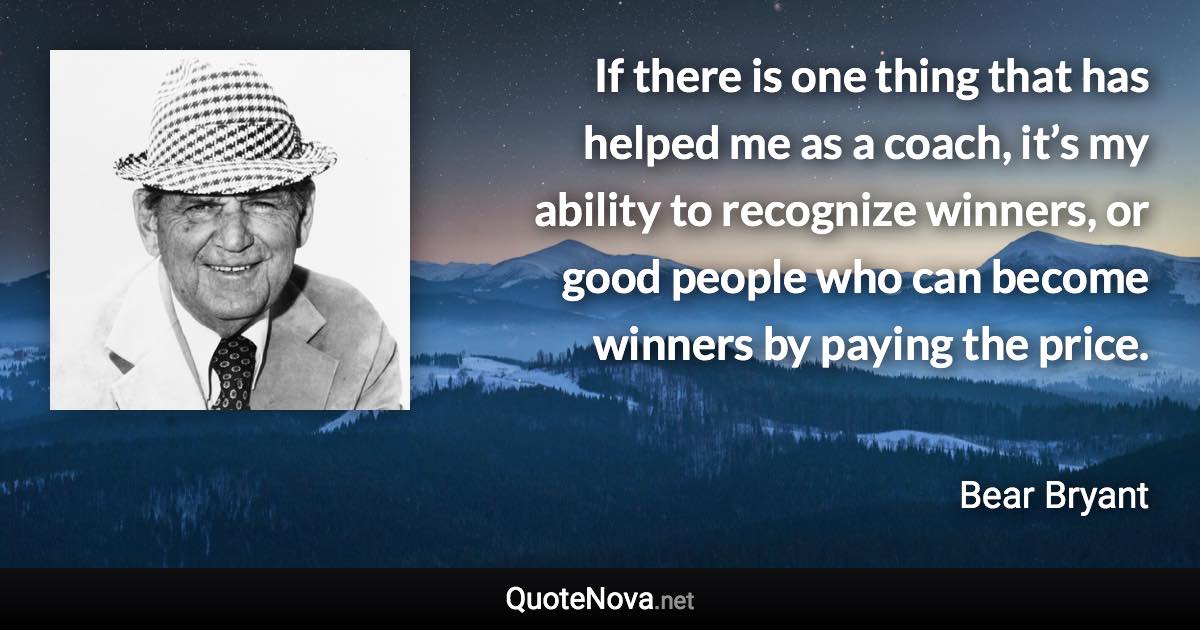 If there is one thing that has helped me as a coach, it’s my ability to recognize winners, or good people who can become winners by paying the price. - Bear Bryant quote