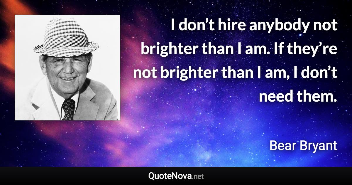 I don’t hire anybody not brighter than I am. If they’re not brighter than I am, I don’t need them. - Bear Bryant quote