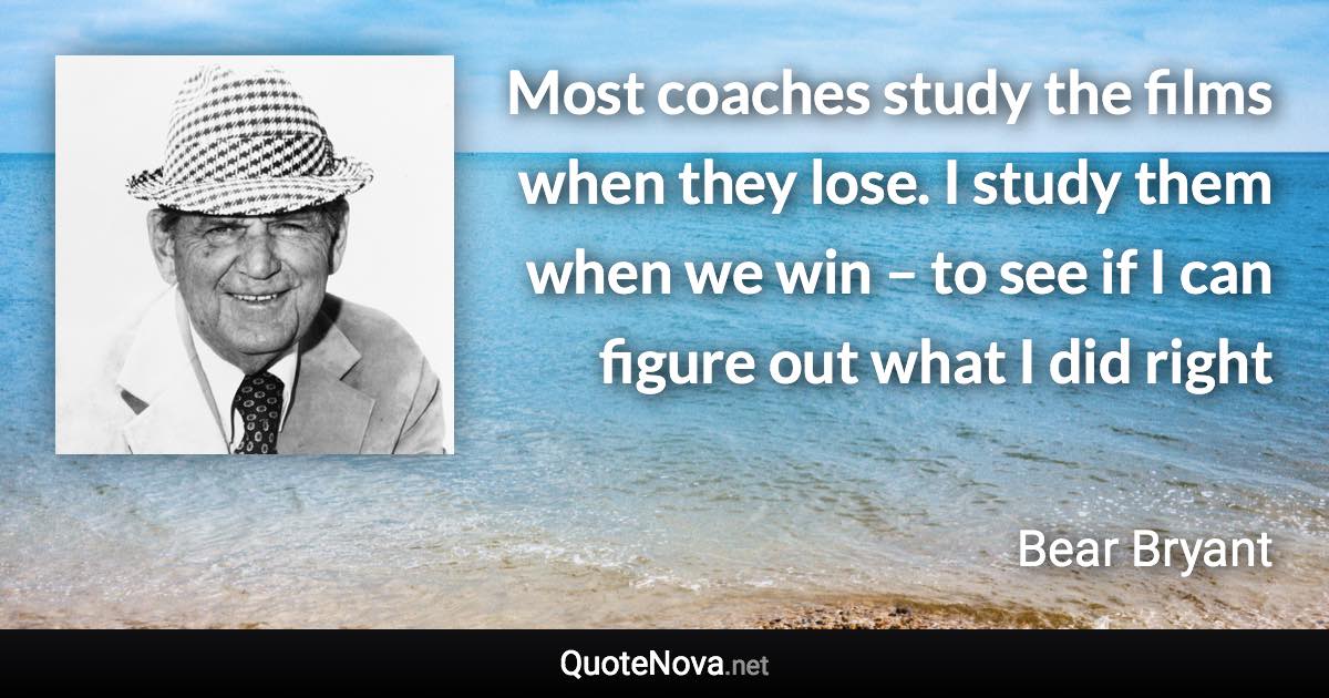 Most coaches study the films when they lose. I study them when we win – to see if I can figure out what I did right - Bear Bryant quote