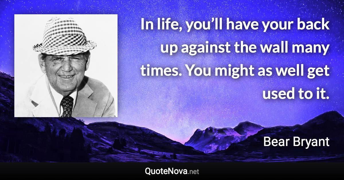 In life, you’ll have your back up against the wall many times. You might as well get used to it. - Bear Bryant quote