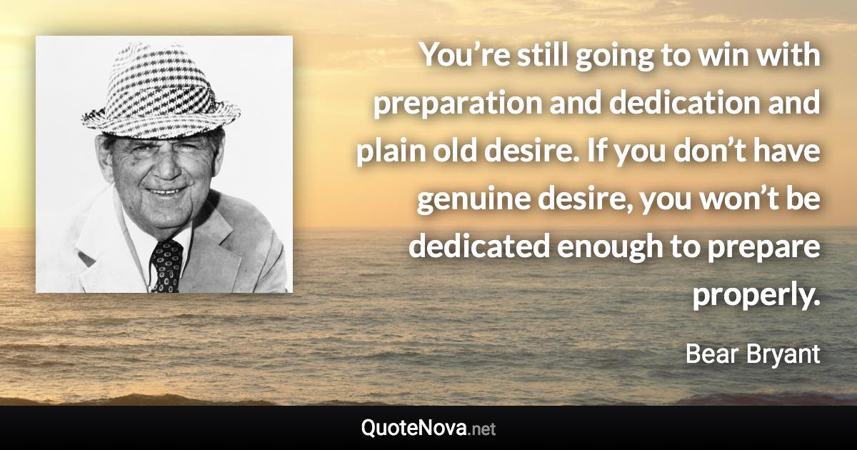 You’re still going to win with preparation and dedication and plain old desire. If you don’t have genuine desire, you won’t be dedicated enough to prepare properly. - Bear Bryant quote