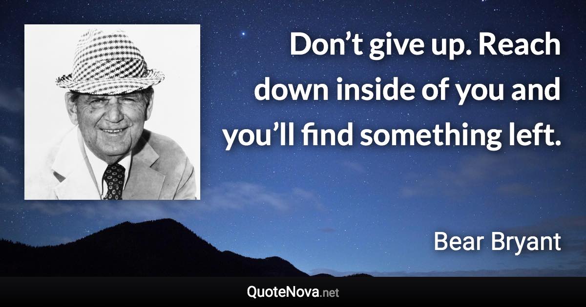 Don’t give up. Reach down inside of you and you’ll find something left. - Bear Bryant quote