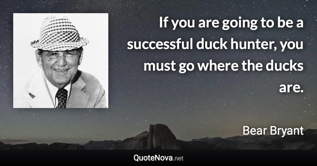 If you are going to be a successful duck hunter, you must go where the ducks are. - Bear Bryant quote