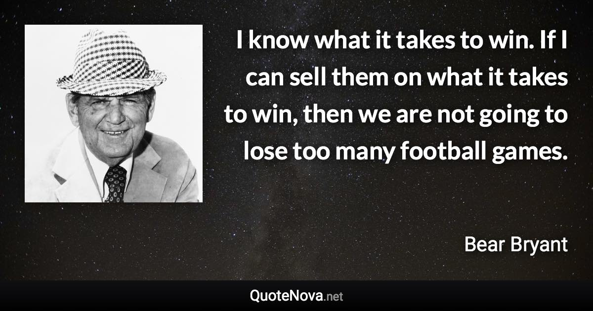 I know what it takes to win. If I can sell them on what it takes to win, then we are not going to lose too many football games. - Bear Bryant quote