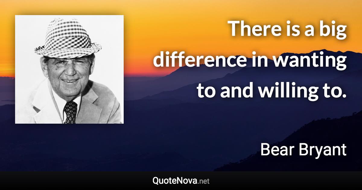 There is a big difference in wanting to and willing to. - Bear Bryant quote