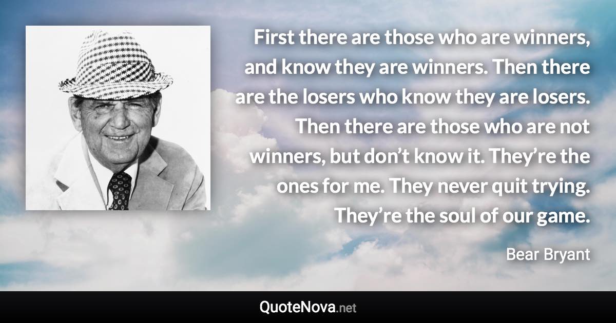 First there are those who are winners, and know they are winners. Then there are the losers who know they are losers. Then there are those who are not winners, but don’t know it. They’re the ones for me. They never quit trying. They’re the soul of our game. - Bear Bryant quote