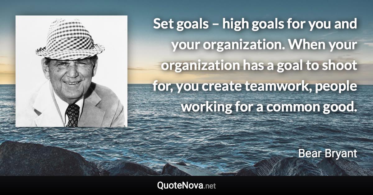 Set goals – high goals for you and your organization. When your organization has a goal to shoot for, you create teamwork, people working for a common good. - Bear Bryant quote