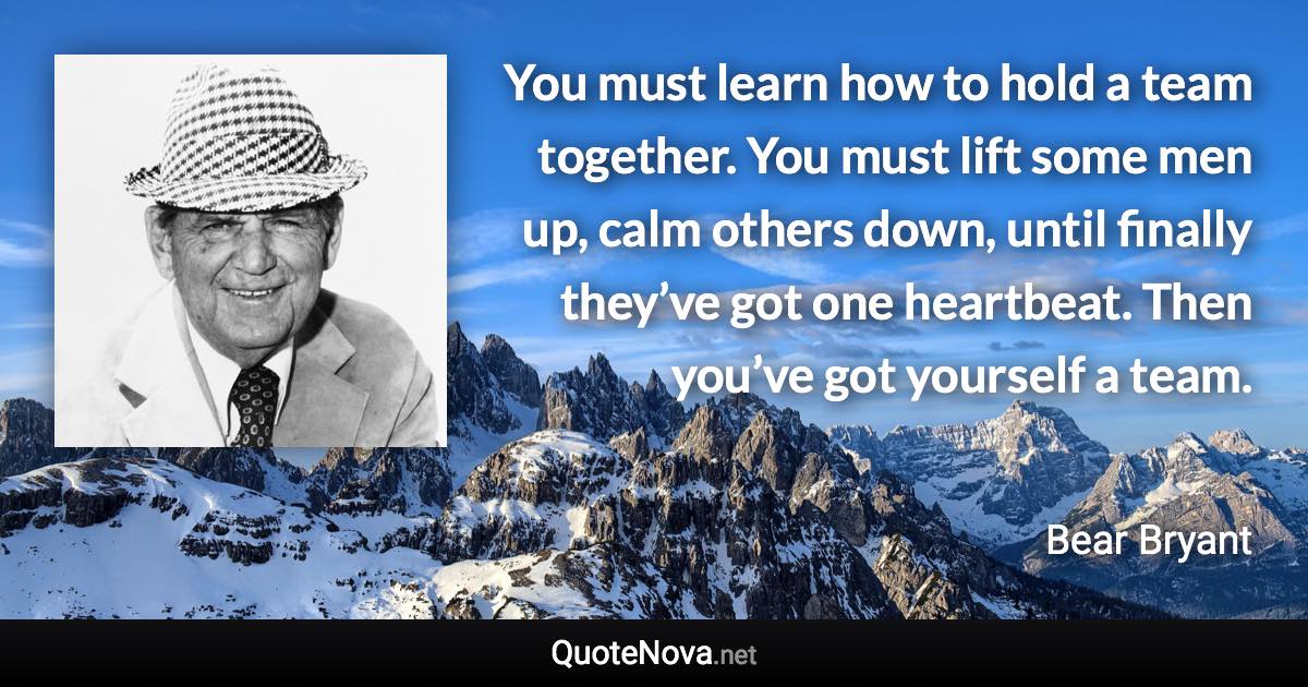 You must learn how to hold a team together. You must lift some men up, calm others down, until finally they’ve got one heartbeat. Then you’ve got yourself a team. - Bear Bryant quote