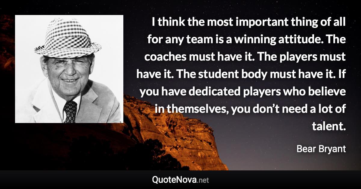 I think the most important thing of all for any team is a winning attitude. The coaches must have it. The players must have it. The student body must have it. If you have dedicated players who believe in themselves, you don’t need a lot of talent. - Bear Bryant quote